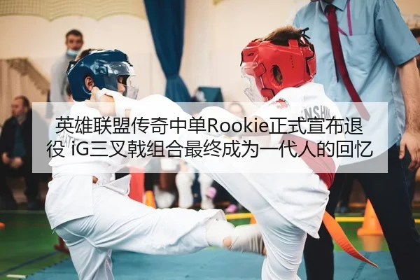 英雄联盟传奇中单Rookie正式宣布退役 iG三叉戟组合最终成为一代人的回忆